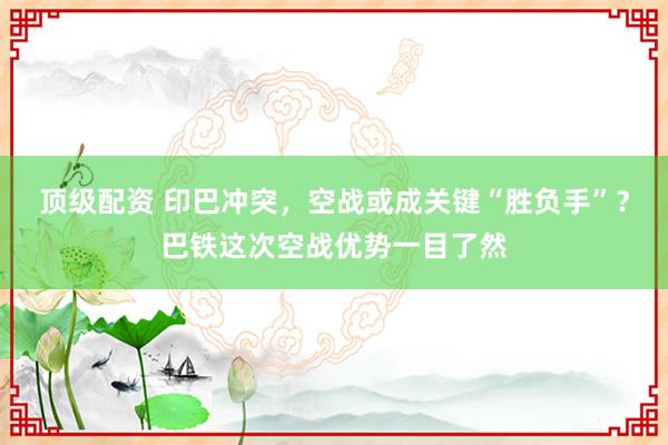 顶级配资 印巴冲突，空战或成关键“胜负手”？巴铁这次空战优势一目了然
