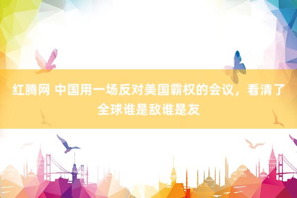 红腾网 中国用一场反对美国霸权的会议，看清了全球谁是敌谁是友