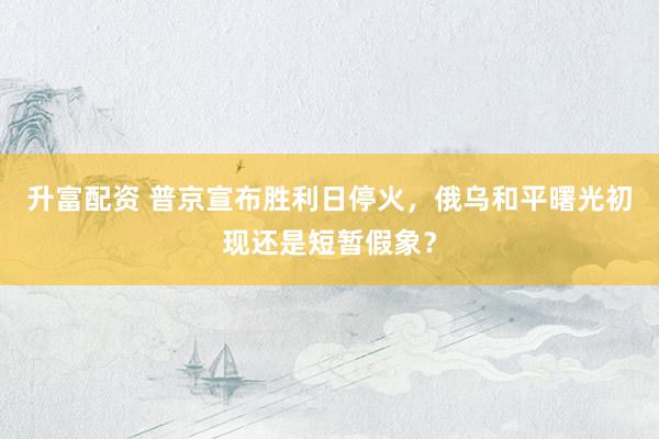 升富配资 普京宣布胜利日停火，俄乌和平曙光初现还是短暂假象？