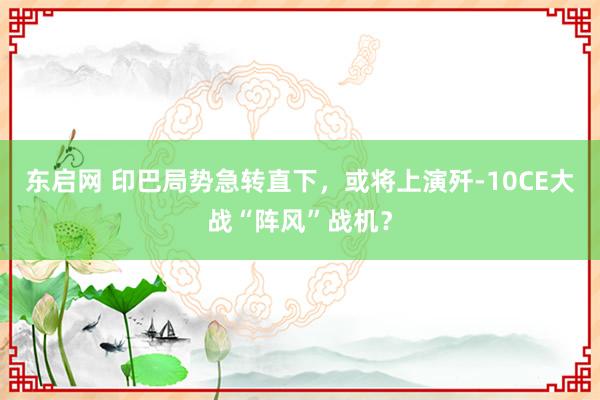 东启网 印巴局势急转直下，或将上演歼-10CE大战“阵风”战机？