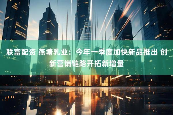 联富配资 燕塘乳业：今年一季度加快新品推出 创新营销链路开拓新增量
