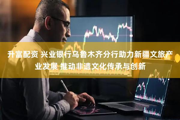 升富配资 兴业银行乌鲁木齐分行助力新疆文旅产业发展 推动非遗文化传承与创新