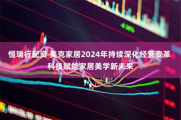 恒瑞行配资 美克家居2024年持续深化经营变革 科技赋能家居美学新未来