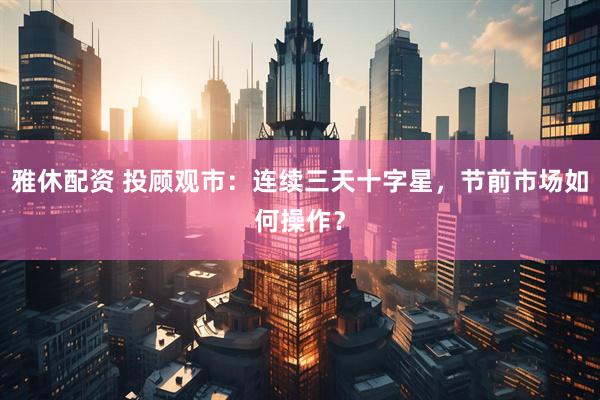 雅休配资 投顾观市：连续三天十字星，节前市场如何操作？