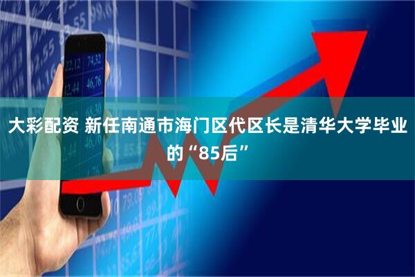 大彩配资 新任南通市海门区代区长是清华大学毕业的“85后”