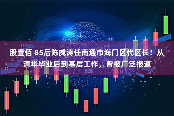 股壹佰 85后陈威涛任南通市海门区代区长！从清华毕业后到基层工作，曾被广泛报道