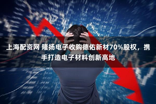 上海配资网 隆扬电子收购德佑新材70%股权，携手打造电子材料创新高地