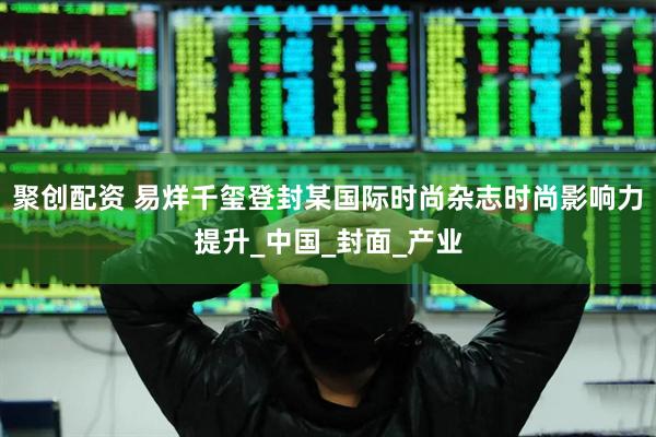 聚创配资 易烊千玺登封某国际时尚杂志时尚影响力提升_中国_封面_产业