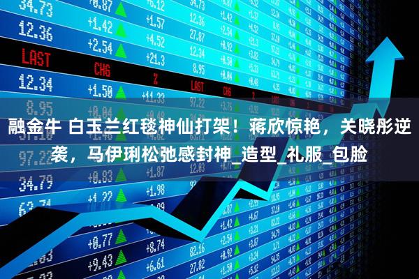 融金牛 白玉兰红毯神仙打架！蒋欣惊艳，关晓彤逆袭，马伊琍松弛感封神_造型_礼服_包脸