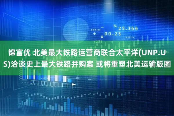 锦富优 北美最大铁路运营商联合太平洋(UNP.US)洽谈史上最大铁路并购案 或将重塑北美运输版图