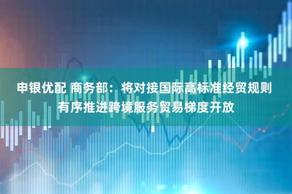 申银优配 商务部：将对接国际高标准经贸规则 有序推进跨境服务贸易梯度开放