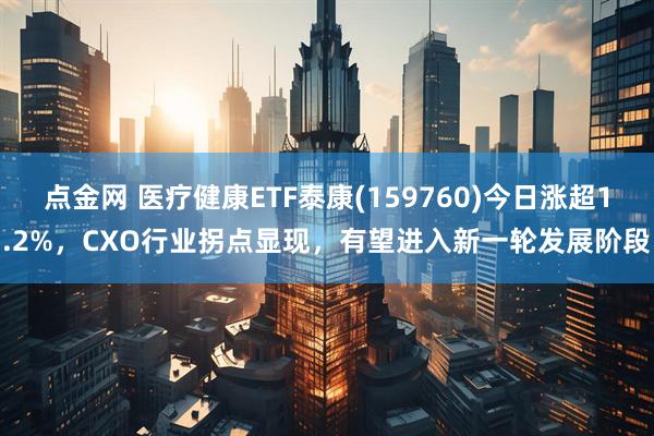 点金网 医疗健康ETF泰康(159760)今日涨超1.2%，CXO行业拐点显现，有望进入新一轮发展阶段