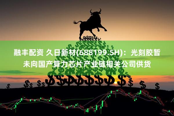 融丰配资 久日新材(688199.SH)：光刻胶暂未向国产算力芯片产业链相关公司供货