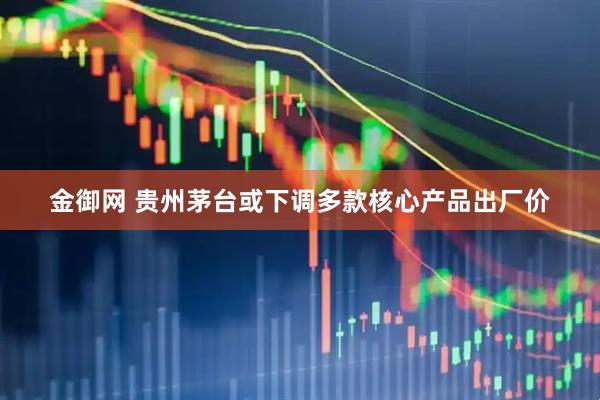 金御网 贵州茅台或下调多款核心产品出厂价