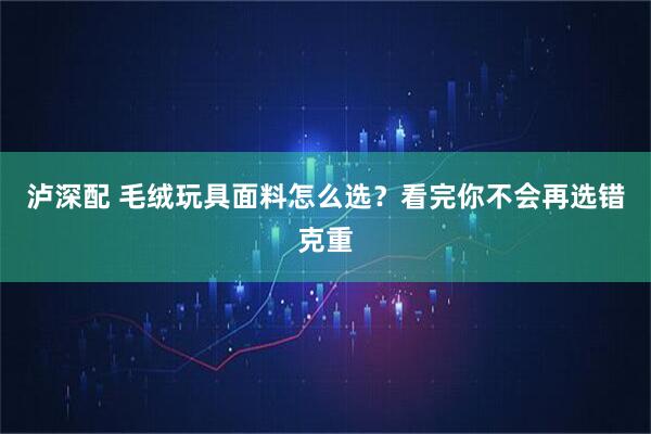 泸深配 毛绒玩具面料怎么选？看完你不会再选错克重