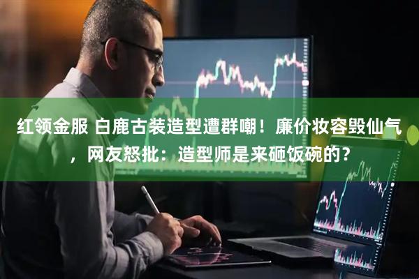 红领金服 白鹿古装造型遭群嘲！廉价妆容毁仙气，网友怒批：造型师是来砸饭碗的？