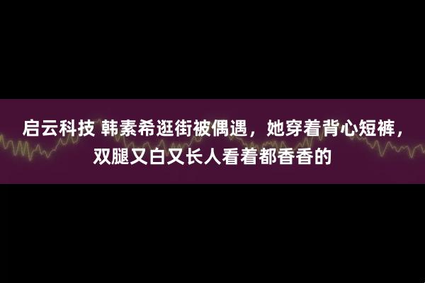 启云科技 韩素希逛街被偶遇，她穿着背心短裤，双腿又白又长人看着都香香的